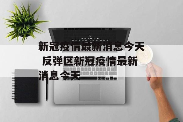 新冠疫情最新消息今天 反弹区新冠疫情最新消息今天